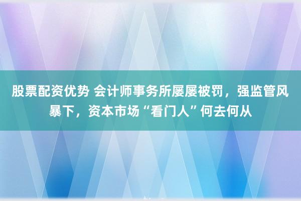 股票配资优势 会计师事务所屡屡被罚，强监管风暴下，资本市场“看门人”何去何从