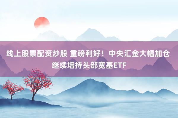 线上股票配资炒股 重磅利好！中央汇金大幅加仓 继续增持头部宽基ETF