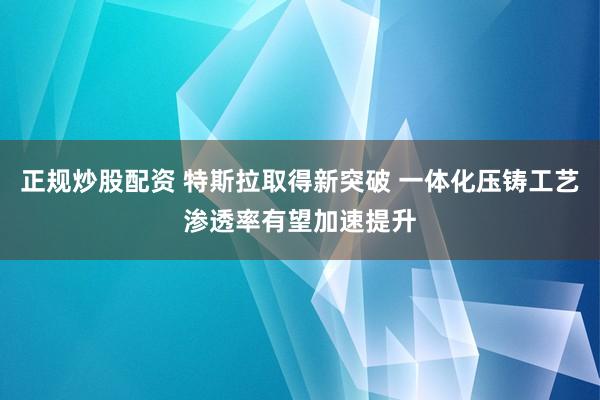 正规炒股配资 特斯拉取得新突破 一体化压铸工艺渗透率有望加速提升