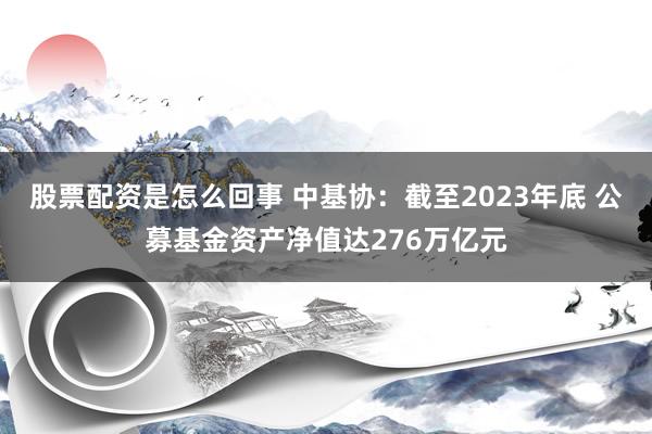 股票配资是怎么回事 中基协：截至2023年底 公募基金资产净值达276万亿元