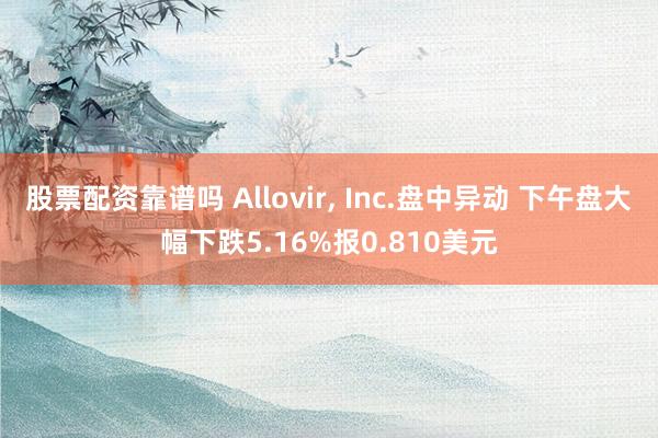 股票配资靠谱吗 Allovir, Inc.盘中异动 下午盘大幅下跌5.16%报0.810美元