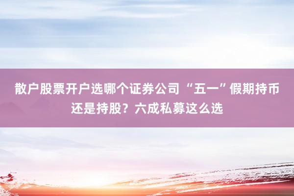 散户股票开户选哪个证券公司 “五一”假期持币还是持股？六成私募这么选