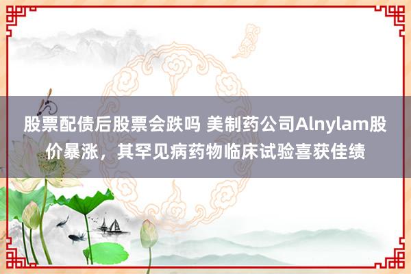 股票配债后股票会跌吗 美制药公司Alnylam股价暴涨，其罕见病药物临床试验喜获佳绩