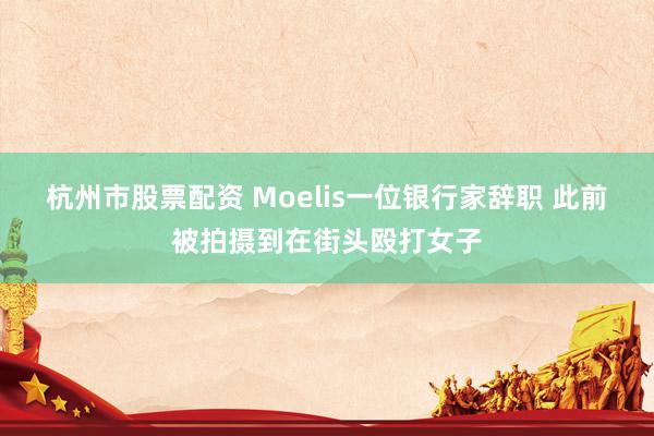 杭州市股票配资 Moelis一位银行家辞职 此前被拍摄到在街头殴打女子