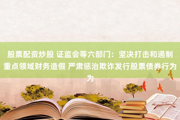 股票配资炒股 证监会等六部门：坚决打击和遏制重点领域财务造假 严肃惩治欺诈发行股票债券行为