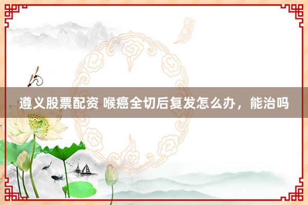 遵义股票配资 喉癌全切后复发怎么办，能治吗