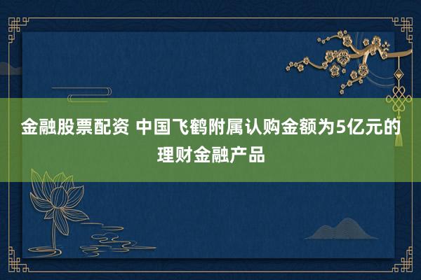 金融股票配资 中国飞鹤附属认购金额为5亿元的理财金融产品