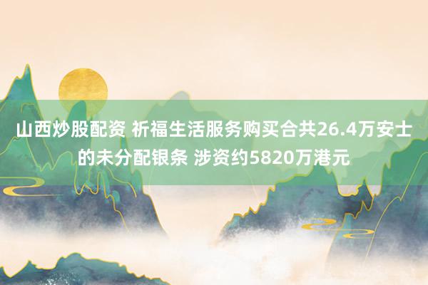 山西炒股配资 祈福生活服务购买合共26.4万安士的未分配银条 涉资约5820万港元