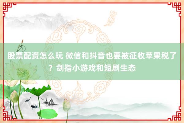 股票配资怎么玩 微信和抖音也要被征收苹果税了？剑指小游戏和短剧生态