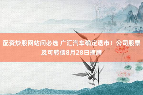 配资炒股网站问必选 广汇汽车确定退市！公司股票及可转债8月28日摘牌