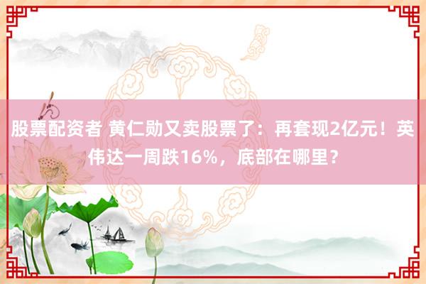 股票配资者 黄仁勋又卖股票了：再套现2亿元！英伟达一周跌16%，底部在哪里？