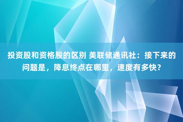 投资股和资格股的区别 美联储通讯社：接下来的问题是，降息终点在哪里，速度有多快？