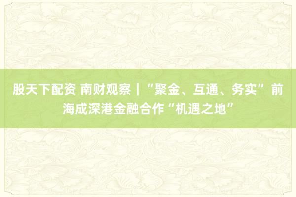 股天下配资 南财观察｜“聚金、互通、务实” 前海成深港金融合作“机遇之地”