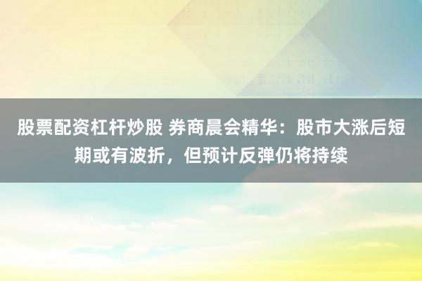 股票配资杠杆炒股 券商晨会精华：股市大涨后短期或有波折，但预计反弹仍将持续