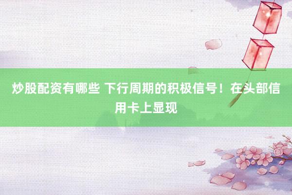 炒股配资有哪些 下行周期的积极信号！在头部信用卡上显现