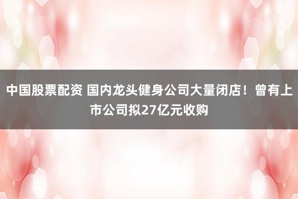 中国股票配资 国内龙头健身公司大量闭店！曾有上市公司拟27亿元收购