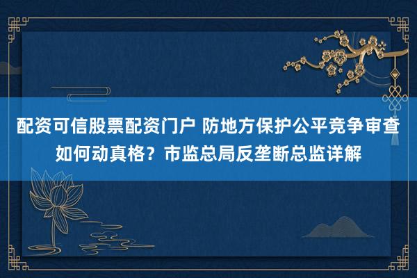 配资可信股票配资门户 防地方保护公平竞争审查如何动真格？市监总局反垄断总监详解