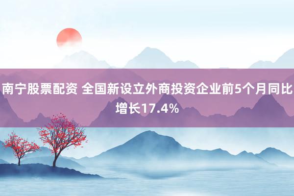 南宁股票配资 全国新设立外商投资企业前5个月同比增长17.4%