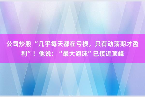 公司炒股 “几乎每天都在亏损，只有动荡期才盈利”！他说：“最大泡沫”已接近顶峰