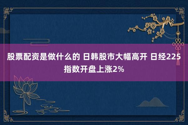 股票配资是做什么的 日韩股市大幅高开 日经225指数开盘上涨2%