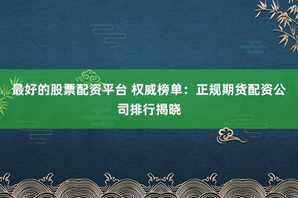 最好的股票配资平台 权威榜单：正规期货配资公司排行揭晓