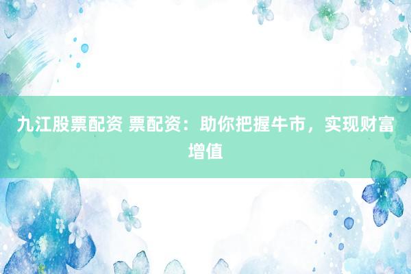 九江股票配资 票配资：助你把握牛市，实现财富增值