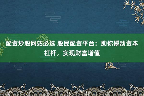 配资炒股网站必选 股民配资平台：助你撬动资本杠杆，实现财富增值