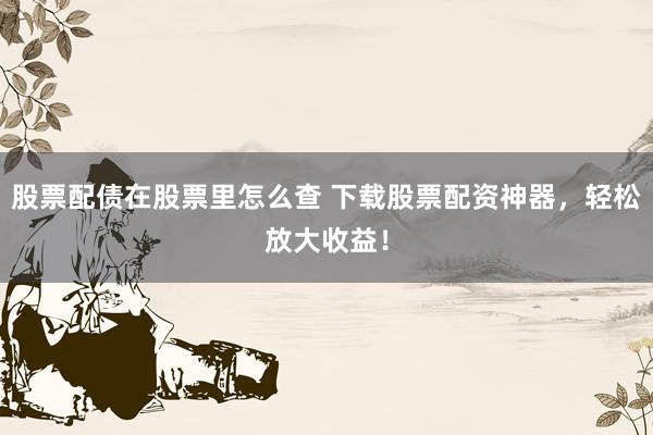 股票配债在股票里怎么查 下载股票配资神器，轻松放大收益！