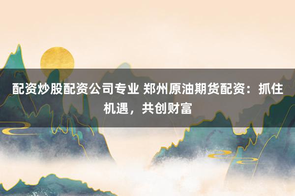 配资炒股配资公司专业 郑州原油期货配资：抓住机遇，共创财富