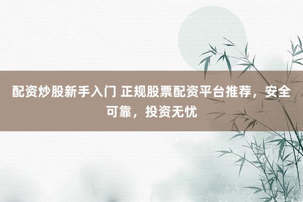 配资炒股新手入门 正规股票配资平台推荐，安全可靠，投资无忧