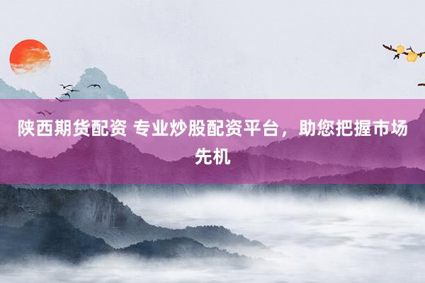陕西期货配资 专业炒股配资平台，助您把握市场先机