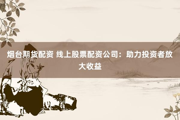 烟台期货配资 线上股票配资公司：助力投资者放大收益