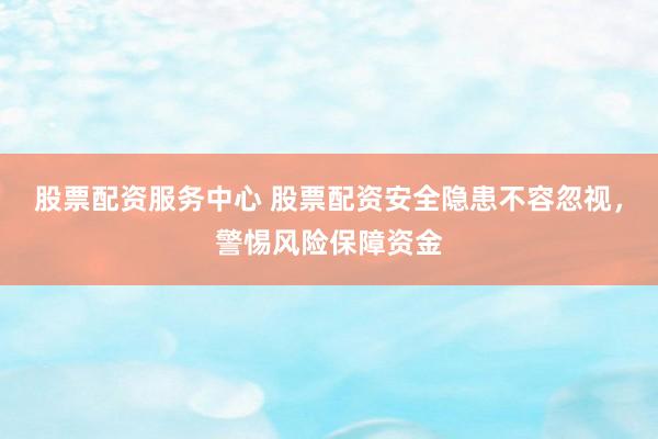 股票配资服务中心 股票配资安全隐患不容忽视，警惕风险保障资金